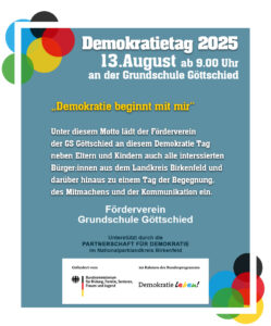 Demokratietag 2025 13.August ab 9.00 Uhr an der Grundschule Göttschied „Demokratie beginnt mit mir“ Unter diesem Motto lädt der Förderverein der GS Göttschied an diesem Demokratie Tag neben Eltern und Kindern auch alle interssierten Bürger:innen aus dem Landkreis Birkenfeld und darüber hinaus zu einem Tag der Begegnung, des Mitmachens und der Kommunikation ein.